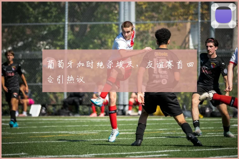 葡萄牙加时绝杀埃及，友谊赛首回合引热议