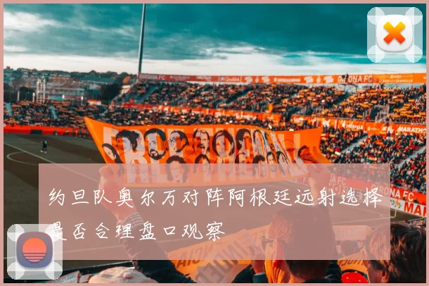 约旦队奥尔万对阵阿根廷远射选择是否合理盘口观察