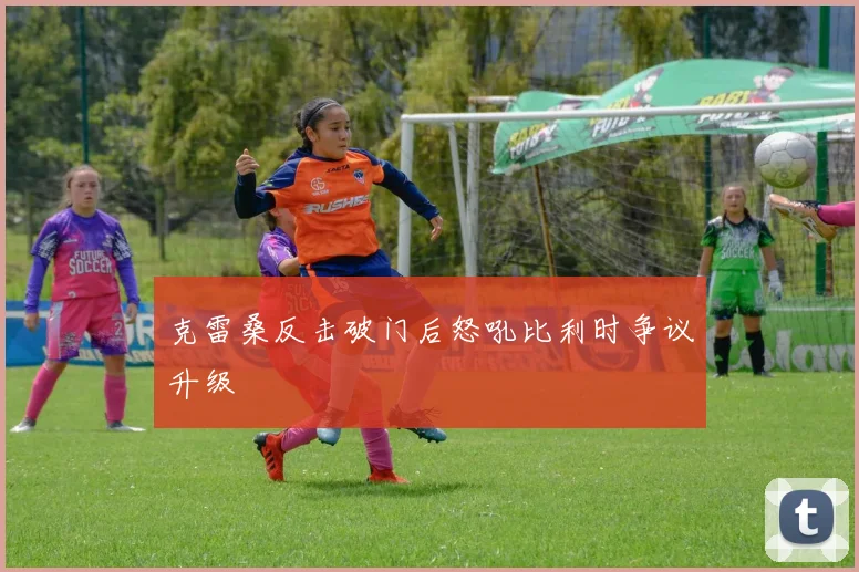 克雷桑反击破门后怒吼比利时争议升级