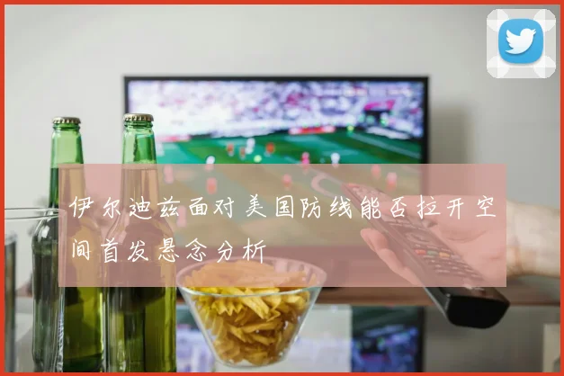 伊尔迪兹面对美国防线能否拉开空间首发悬念分析