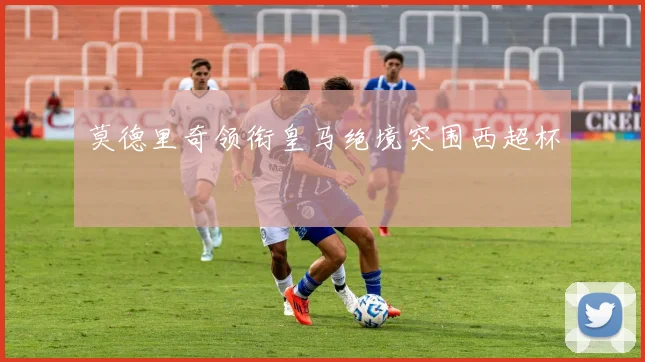 莫德里奇领衔皇马绝境突围西超杯
