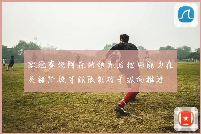 欧冠赛场阿森纳领先后控场能力在关键阶段可能限制对手纵向推进