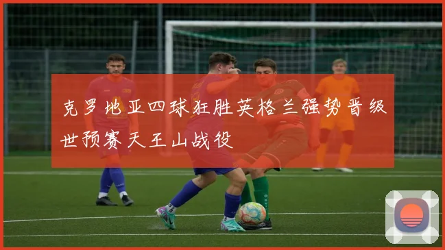 克罗地亚四球狂胜英格兰强势晋级世预赛天王山战役