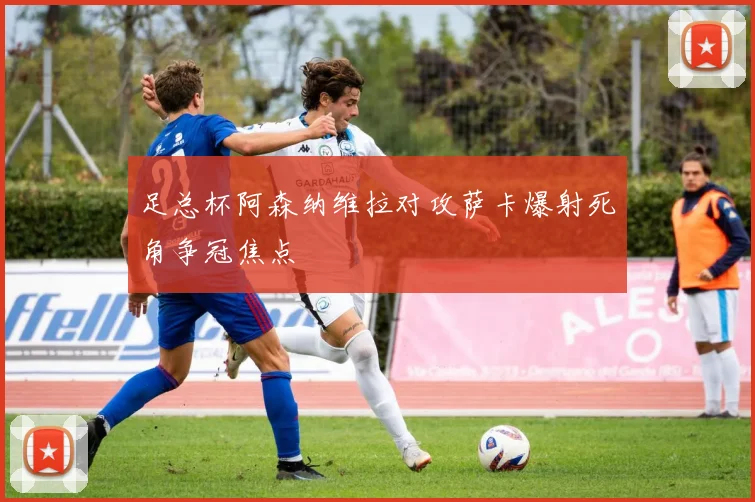 足总杯阿森纳维拉对攻萨卡爆射死角争冠焦点
