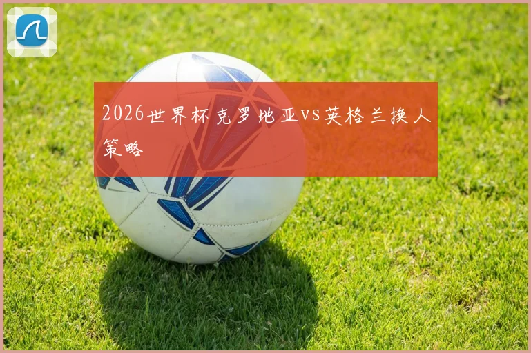 2026世界杯克罗地亚vs英格兰换人策略