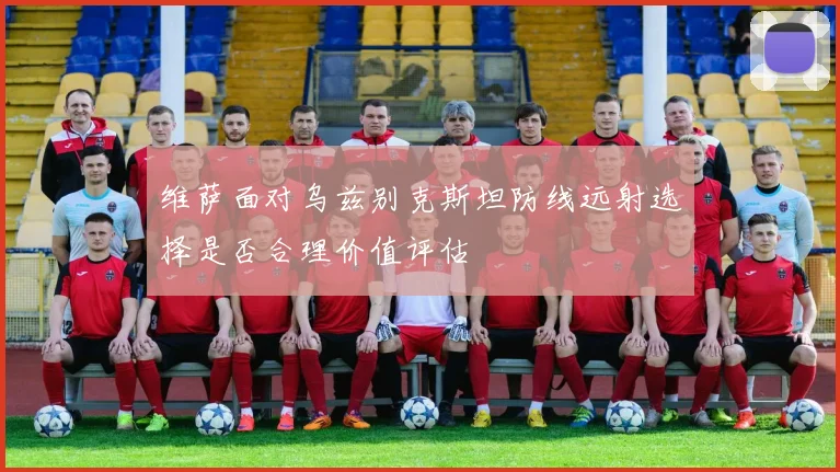 维萨面对乌兹别克斯坦防线远射选择是否合理价值评估