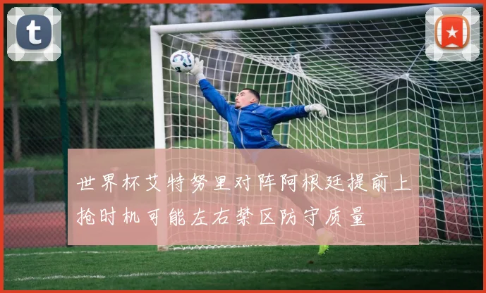 世界杯艾特努里对阵阿根廷提前上抢时机可能左右禁区防守质量