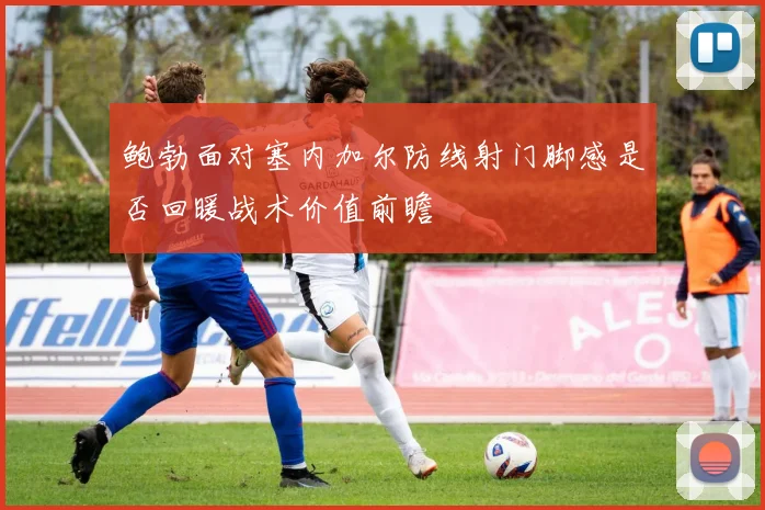 鲍勃面对塞内加尔防线射门脚感是否回暖战术价值前瞻