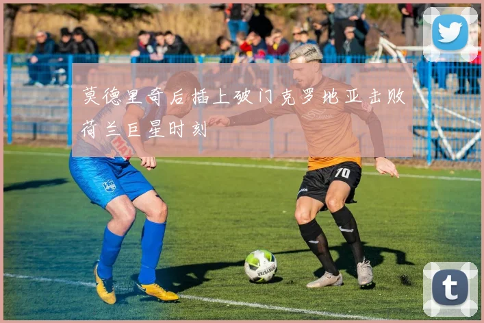 莫德里奇后插上破门克罗地亚击败荷兰巨星时刻