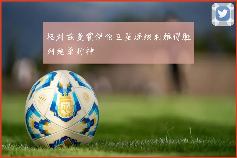 格列兹曼霍伊伦巨星连线利雅得胜利绝杀封神
