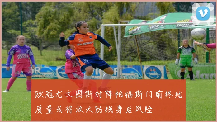 欧冠尤文图斯对阵帕福斯门前终结质量或将放大防线身后风险