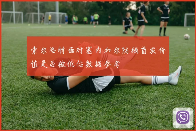 索尔洛特面对塞内加尔防线首发价值是否被低估数据参考