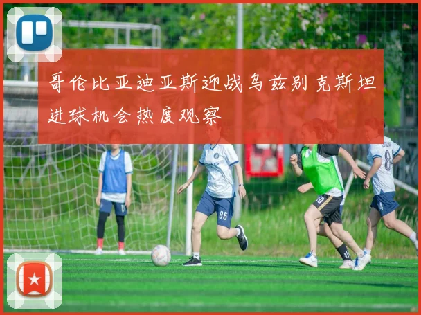 哥伦比亚迪亚斯迎战乌兹别克斯坦进球机会热度观察