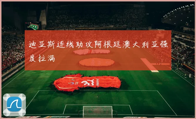 迪亚斯连线助攻阿根廷澳大利亚强度拉满