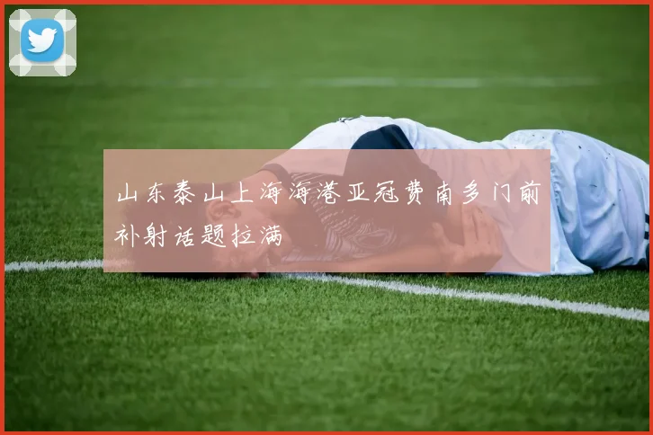 山东泰山上海海港亚冠费南多门前补射话题拉满