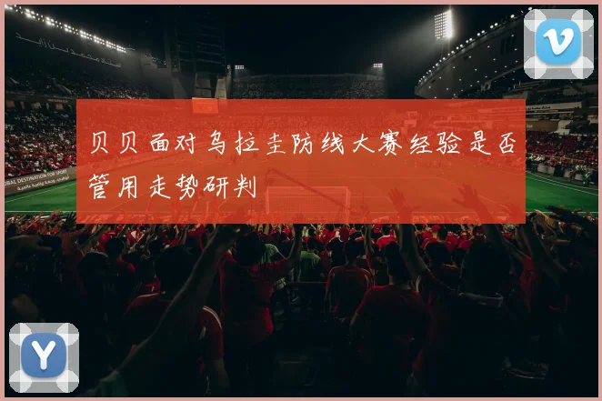 贝贝面对乌拉圭防线大赛经验是否管用走势研判