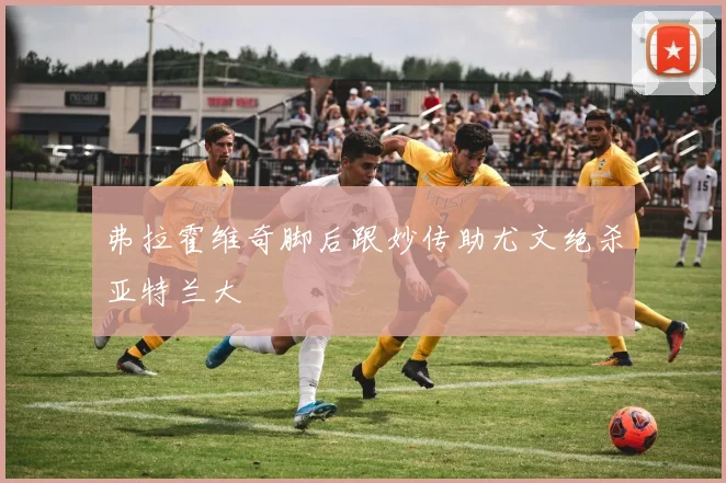弗拉霍维奇脚后跟妙传助尤文绝杀亚特兰大