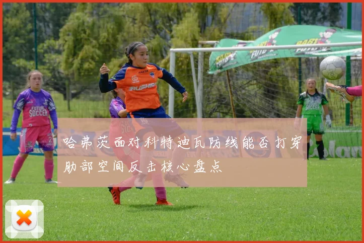 哈弗茨面对科特迪瓦防线能否打穿肋部空间反击核心盘点