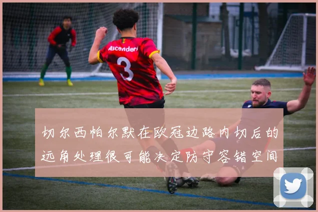 切尔西帕尔默在欧冠边路内切后的远角处理很可能决定防守容错空间