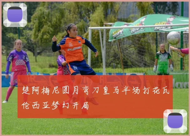 楚阿梅尼圆月弯刀皇马半场打花瓦伦西亚梦幻开局
