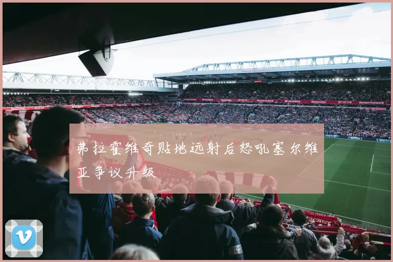 弗拉霍维奇贴地远射后怒吼塞尔维亚争议升级