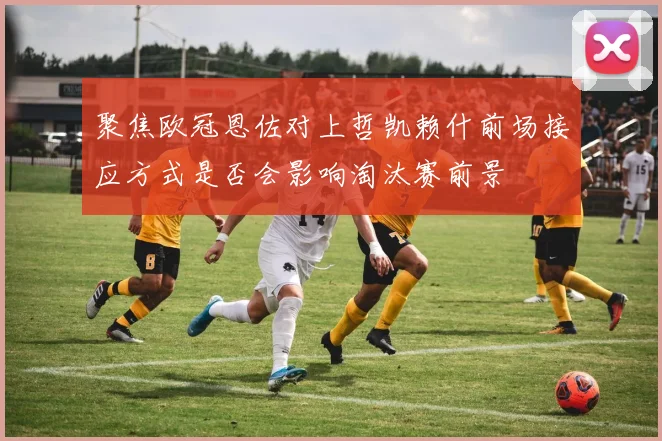 聚焦欧冠恩佐对上哲凯赖什前场接应方式是否会影响淘汰赛前景