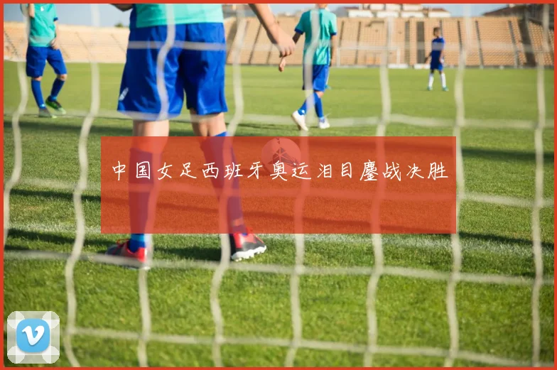 中国女足西班牙奥运泪目鏖战决胜