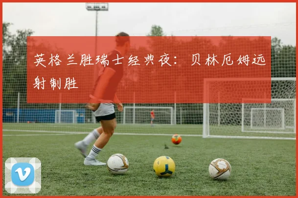 英格兰胜瑞士经典夜：贝林厄姆远射制胜
