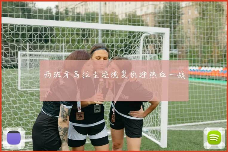 西班牙乌拉圭逆境复仇迎热血一战
