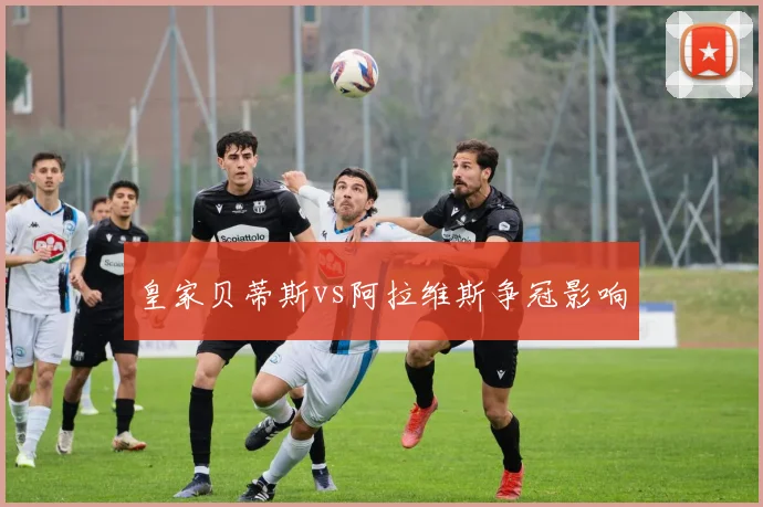 皇家贝蒂斯vs阿拉维斯争冠影响