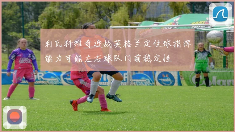 利瓦科维奇迎战英格兰定位球指挥能力可能左右球队门前稳定性