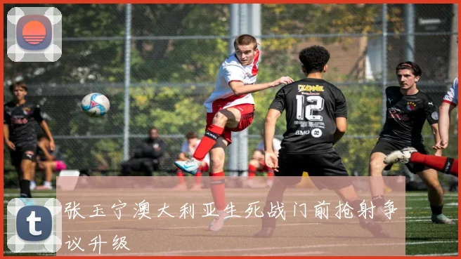 张玉宁澳大利亚生死战门前抢射争议升级