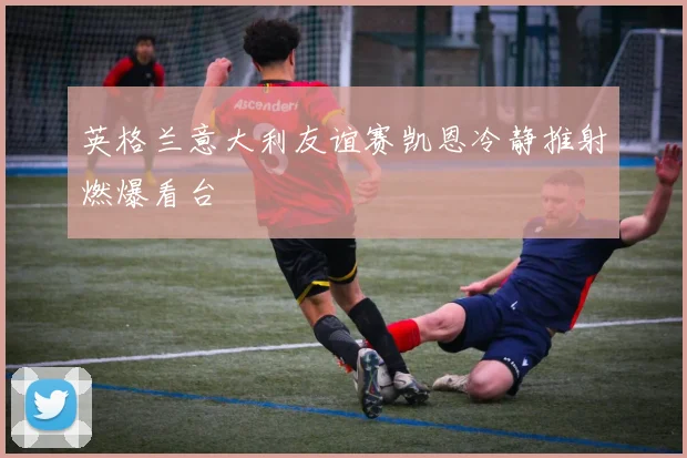 英格兰意大利友谊赛凯恩冷静推射燃爆看台