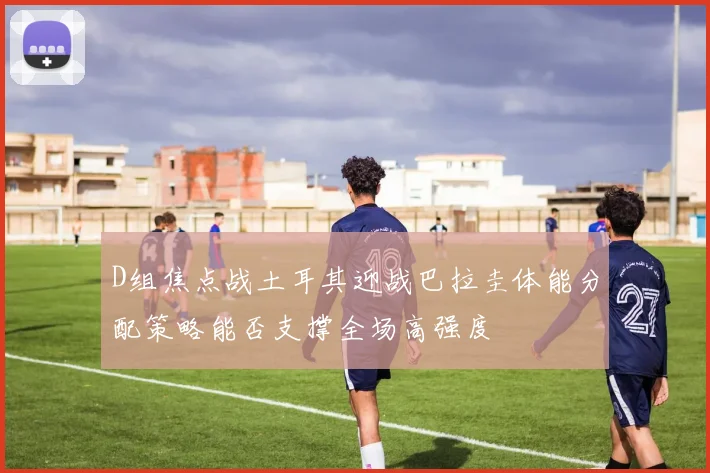 D组焦点战土耳其迎战巴拉圭体能分配策略能否支撑全场高强度