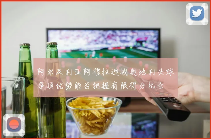 阿尔及利亚阿穆拉迎战奥地利头球争顶优势能否把握有限得分机会