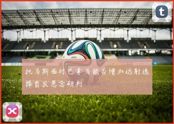 托马斯面对巴拿马能否增加远射选择首发悬念研判