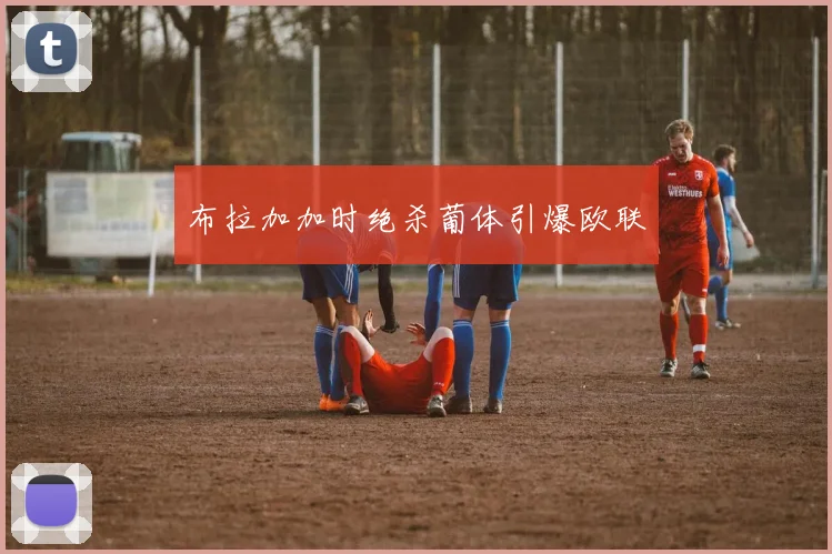 布拉加加时绝杀葡体引爆欧联