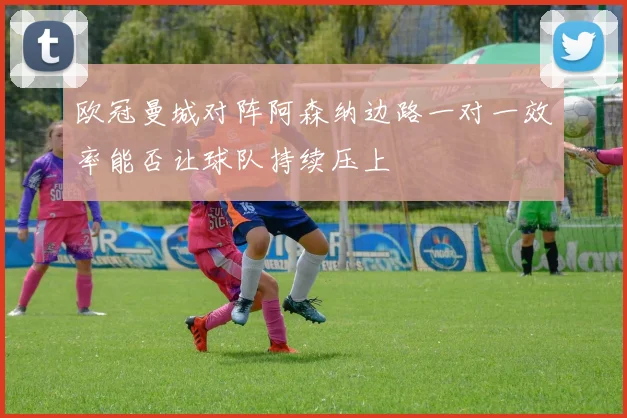 欧冠曼城对阵阿森纳边路一对一效率能否让球队持续压上