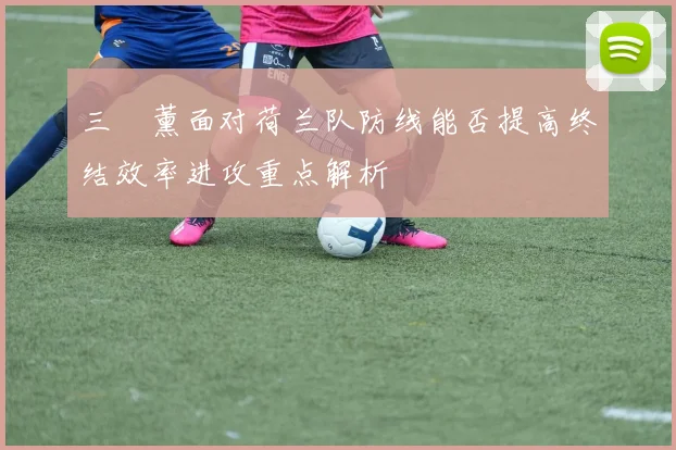 三笘薰面对荷兰队防线能否提高终结效率进攻重点解析