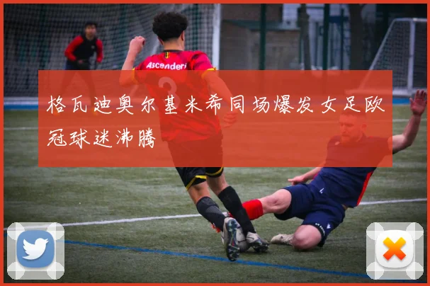 格瓦迪奥尔基米希同场爆发女足欧冠球迷沸腾