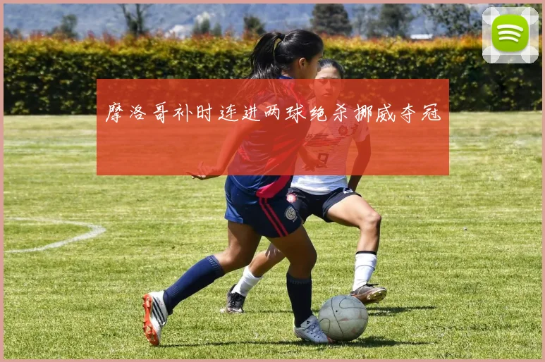 摩洛哥补时连进两球绝杀挪威夺冠
