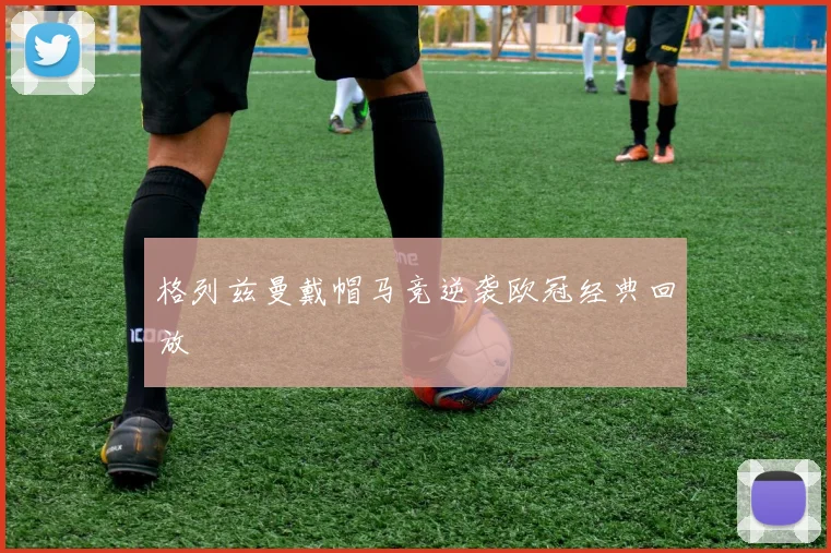 格列兹曼戴帽马竞逆袭欧冠经典回放