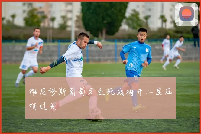 维尼修斯葡萄牙生死战梅开二度压哨过关
