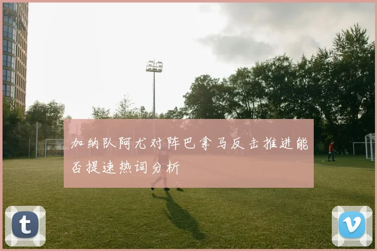 加纳队阿尤对阵巴拿马反击推进能否提速热词分析