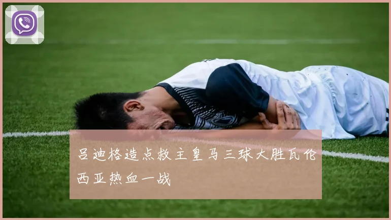吕迪格造点救主皇马三球大胜瓦伦西亚热血一战
