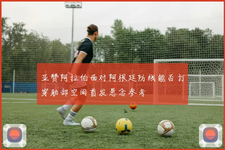 亚赞阿拉伯面对阿根廷防线能否打穿肋部空间首发悬念参考