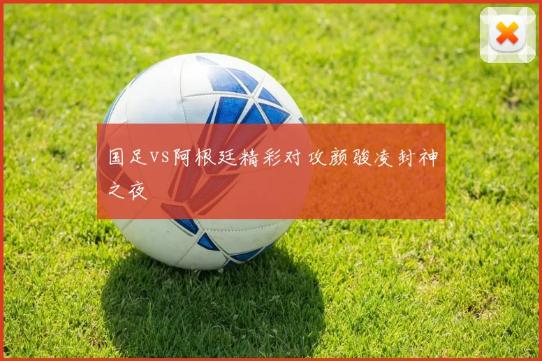 国足vs阿根廷精彩对攻颜骏凌封神之夜