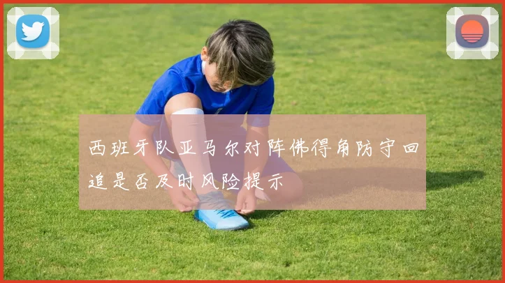 西班牙队亚马尔对阵佛得角防守回追是否及时风险提示
