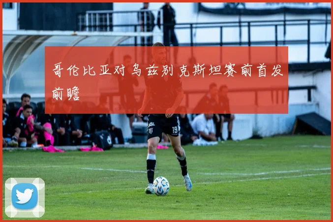 哥伦比亚对乌兹别克斯坦赛前首发前瞻