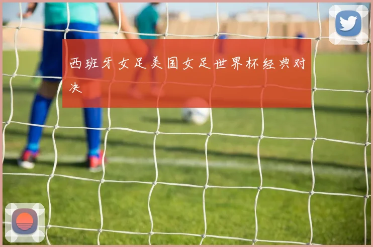 西班牙女足美国女足世界杯经典对决